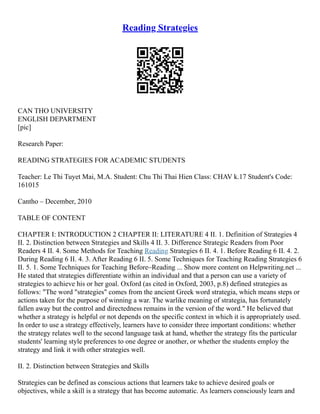 Reading Strategies
CAN THO UNIVERSITY
ENGLISH DEPARTMENT
[pic]
Research Paper:
READING STRATEGIES FOR ACADEMIC STUDENTS
Teacher: Le Thi Tuyet Mai, M.A. Student: Chu Thi Thai Hien Class: CHAV k.17 Student's Code:
161015
Cantho – December, 2010
TABLE OF CONTENT
CHAPTER I: INTRODUCTION 2 CHAPTER II: LITERATURE 4 II. 1. Definition of Strategies 4
II. 2. Distinction between Strategies and Skills 4 II. 3. Difference Strategic Readers from Poor
Readers 4 II. 4. Some Methods for Teaching Reading Strategies 6 II. 4. 1. Before Reading 6 II. 4. 2.
During Reading 6 II. 4. 3. After Reading 6 II. 5. Some Techniques for Teaching Reading Strategies 6
II. 5. 1. Some Techniques for Teaching Before–Reading ... Show more content on Helpwriting.net ...
He stated that strategies differentiate within an individual and that a person can use a variety of
strategies to achieve his or her goal. Oxford (as cited in Oxford, 2003, p.8) defined strategies as
follows: "The word "strategies" comes from the ancient Greek word strategia, which means steps or
actions taken for the purpose of winning a war. The warlike meaning of strategia, has fortunately
fallen away but the control and directedness remains in the version of the word." He believed that
whether a strategy is helpful or not depends on the specific context in which it is appropriately used.
In order to use a strategy effectively, learners have to consider three important conditions: whether
the strategy relates well to the second language task at hand, whether the strategy fits the particular
students' learning style preferences to one degree or another, or whether the students employ the
strategy and link it with other strategies well.
II. 2. Distinction between Strategies and Skills
Strategies can be defined as conscious actions that learners take to achieve desired goals or
objectives, while a skill is a strategy that has become automatic. As learners consciously learn and
 