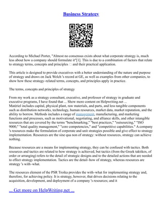 Business Strategy
According to Michael Porter, "Almost no consensus exists about what corporate strategy is, much
less about how a company should formulate it"[1]. This is due to a combination of factors that relate
to strategy terms, concepts and principles – and their practical application.
This article is designed to provide executives with a better understanding of the nature and purpose
of strategy and draws on Jack Welch 's record at GE, as well as examples from other companies, to
show how these strategy–related terms, concepts, and principles apply in practice.
The terms, concepts and principles of strategy
From my work as a strategy consultant, executive, and professor of strategy in graduate and
executive programs, I have found that ... Show more content on Helpwriting.net ...
Matériel includes capital, physical plant, raw materials, and parts, and less tangible components
such as distribution networks, technology, human resources, market data, market reputation, and the
ability to borrow. Methods includes a range of management, manufacturing, and marketing
functions and processes, such as motivational, negotiating, and alliance skills, and other intangible
resources that are covered by the terms "benchmarking," "best practices," "outsourcing," "ISO
9000," "total quality management," "core competencies," and "competitive capabilities." A company
's resources make the formulation of corporate and unit strategies possible and give effect to strategy
implementation. Resources are the sine qua non of strategy: without resources, strategy can achieve
nothing.
Because resources are a means for implementing strategy, they can be confused with tactics. Both
resources and tactics are related to how strategy is achieved, but tactics (from the Greek taktikos, of
order or arranging) refers to the detail of strategic designs and to the detailed actions that are needed
to effect strategy implementation. Tactics are the detail–how of strategy, whereas resources are
strategy 's with–what.
The resources element of the PSR Troika provides the with–what for implementing strategy and,
therefore, for achieving policy. It is strategy, however, that drives decisions relating to the
acquisition, development, and deployment of a company 's resources; and it
... Get more on HelpWriting.net ...
 