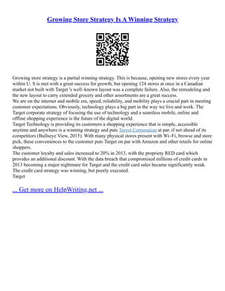 Growing Store Strategy Is A Winning Strategy
Growing store strategy is a partial winning strategy. This is because, opening new stores every year
within U. S is met with a great success for growth, but opening 124 stores at once in a Canadian
market not built with Target 's well–known layout was a complete failure. Also, the remodeling and
the new layout to carry extended grocery and other assortments are a great success.
We are on the internet and mobile era, speed, reliability, and mobility plays a crucial part in meeting
customer expectations. Obviously, technology plays a big part in the way we live and work. The
Target corporate strategy of focusing the use of technology and a seamless mobile, online and
offline shopping experience is the future of the digital world.
Target Technology is providing its customers a shopping experience that is simple, accessible
anytime and anywhere is a winning strategy and puts Target Corporation at par, if not ahead of its
competitors (Bullseye View, 2015). With many physical stores present with Wi–Fi, browse and store
pick, these conveniences to the customer puts Target on par with Amazon and other retails for online
shoppers.
The customer loyalty and sales increased to 20% in 2013, with the propriety RED card which
provides an additional discount. With the data breach that compromised millions of credit cards in
2013 becoming a major nightmare for Target and the credit card sales became significantly weak.
The credit card strategy was winning, but poorly executed.
Target
... Get more on HelpWriting.net ...
 