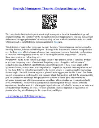 Strategic Management Theories : Designed Strategy And...
This essay is aim looking in–depth at two strategic management theories: intended strategy and
emergent strategy. The suitability of the emergent and intended approaches to strategic management
and measure the appropriateness of each theory using various academic models in order to consider
which approach is suitable for my chosen organization Tesco plc.
The definition of strategy has been given by many theorists. The most approve one for personal is
stated by Johnson, Scholes and Whittington: "Strategy is the direction and scope of an organisation
over the long term, which achieves advantage in a changing environment through its configuration
of resources and competences with the aim of fulfilling stakeholder expectations." (Johnson, ...
Show more content on Helpwriting.net ...
Porter (1980) built a model Porters five forces: threat of new entrants, threat of substitute products
or services, bargaining power of customers, bargaining power of suppliers and intensity of
competitive rivalry. Establish a profitable and sustainable position is these forces target, and to
against the industry competition, hence organization can position by people in the organization and
to find there different with other competitors, the biggest achieve is to gain competitive advantage
from strategic. Link with intended approach, planned is the biggest part for this, Porter's five forces
support organization a good model to help manager check their position and find the unique point to
gain the competitive advantage. This process need consider different parts and combine the
advantage to make sure which is organization should do, which mistakes are organization should
avoid. Porter (1985) firstly believes competition is the main part of decided success or failure
organization, for other point, it is also suggest organization not only should choosing what to do also
need determined what they not to do. For short conclude, intended approach is organization to
planned what they should do to gain the competition, and higher
... Get more on HelpWriting.net ...
 