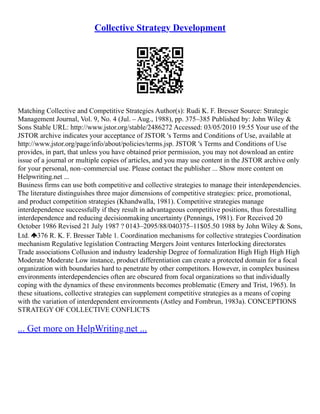 Collective Strategy Development
Matching Collective and Competitive Strategies Author(s): Rudi K. F. Bresser Source: Strategic
Management Journal, Vol. 9, No. 4 (Jul. – Aug., 1988), pp. 375–385 Published by: John Wiley &
Sons Stable URL: http://www.jstor.org/stable/2486272 Accessed: 03/05/2010 19:55 Your use of the
JSTOR archive indicates your acceptance of JSTOR 's Terms and Conditions of Use, available at
http://www.jstor.org/page/info/about/policies/terms.jsp. JSTOR 's Terms and Conditions of Use
provides, in part, that unless you have obtained prior permission, you may not download an entire
issue of a journal or multiple copies of articles, and you may use content in the JSTOR archive only
for your personal, non–commercial use. Please contact the publisher ... Show more content on
Helpwriting.net ...
Business firms can use both competitive and collective strategies to manage their interdependencies.
The literature distinguishes three major dimensions of competitive strategies: price, promotional,
and product competition strategies (Khandwalla, 1981). Competitive strategies manage
interdependence successfully if they result in advantageous competitive positions, thus forestalling
interdependence and reducing decisionmaking uncertainty (Pennings, 1981). For Received 20
October 1986 Revised 21 July 1987 ? 0143–2095/88/040375–11$05.50 1988 by John Wiley & Sons,
Ltd. 376 R. K. F. Bresser Table 1. Coordination mechanisms for collective strategies Coordination
mechanism Regulative legislation Contracting Mergers Joint ventures Interlocking directorates
Trade associations Collusion and industry leadership Degree of formalization High High High High
Moderate Moderate Low instance, product differentiation can create a protected domain for a focal
organization with boundaries hard to penetrate by other competitors. However, in complex business
environments interdependencies often are obscured from focal organizations so that individually
coping with the dynamics of these environments becomes problematic (Emery and Trist, 1965). In
these situations, collective strategies can supplement competitive strategies as a means of coping
with the variation of interdependent environments (Astley and Fombrun, 1983a). CONCEPTIONS
STRATEGY OF COLLECTIVE CONFLICTS
... Get more on HelpWriting.net ...
 