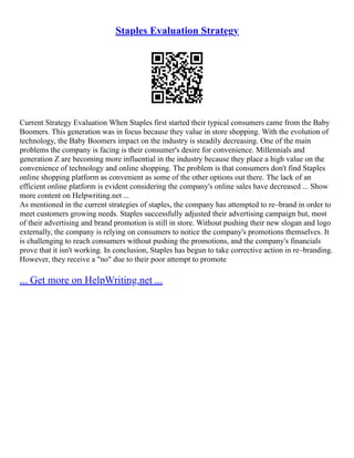 Staples Evaluation Strategy
Current Strategy Evaluation When Staples first started their typical consumers came from the Baby
Boomers. This generation was in focus because they value in store shopping. With the evolution of
technology, the Baby Boomers impact on the industry is steadily decreasing. One of the main
problems the company is facing is their consumer's desire for convenience. Millennials and
generation Z are becoming more influential in the industry because they place a high value on the
convenience of technology and online shopping. The problem is that consumers don't find Staples
online shopping platform as convenient as some of the other options out there. The lack of an
efficient online platform is evident considering the company's online sales have decreased ... Show
more content on Helpwriting.net ...
As mentioned in the current strategies of staples, the company has attempted to re–brand in order to
meet customers growing needs. Staples successfully adjusted their advertising campaign but, most
of their advertising and brand promotion is still in store. Without pushing their new slogan and logo
externally, the company is relying on consumers to notice the company's promotions themselves. It
is challenging to reach consumers without pushing the promotions, and the company's financials
prove that it isn't working. In conclusion, Staples has begun to take corrective action in re–branding.
However, they receive a "no" due to their poor attempt to promote
... Get more on HelpWriting.net ...
 