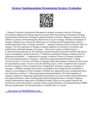 Strategy Implementation Organization Strategy Evaluation
 Strategy Evaluation: Introduction Participants in strategic evaluation Analysis of External
Environment Organization Setting objective (Long & Short Term) Strategy Formulation Strategy
Implementation Organization Strategy Evaluation Strategy Evaluation: Strategy Evaluation can be
defined as a process of determining the effectiveness of a given strategy. Therefore, the purpose of
strategy evaluation is to evaluate the effectiveness of a strategy that the organization to achieve
predetermined goal. Why is strategy evaluation?  Strategy evaluation is the key function /task of a
manager. Thus the importance of strategic evaluation depends on its abilities to coordinate task
performed by individual manager, also group, ... Show more content on Helpwriting.net ...
6. Directed toward right person: The strategic evaluation should be directed toward the right person
(such as stockholders, board of directors). 7. Elaborate and detailed: Strategic evaluation must be
elaborated and detailed.  Components of strategic evaluation/ Process of strategic evaluation: 1.
Reviewing underlying bases of strategy 2. Measuring organizational performance 3. Taking
corrective actions 1. A review of the bases of strategy enables the manager to identify the real reason
for unsatisfactory results. A review coves the following issues :a) How competitors have reacted to
the firm's strategies. b) How competitors have changed their strategic in response of company's
strategies. c) Whether strengths and weakens are charged or have charged by the competitors in
respect to your strategies on firm's strategies. d) Where new opportunities have emerged and where
new threats have surfaced. 2. Measuring organizational performance: The 2nd component of
strategic evaluation is measuring organizational performance you must consider actual performance
and target performance while considering the organizational performance. Example: Suppose a
medical representatives target sales is $10,000 per month. When you are going to measure the
performance of the representative, consider his/her actual performance if actual performance $8000,
then poor performance. If actual performance is $10,000, then it is a good
... Get more on HelpWriting.net ...
 