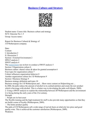 Business Culture and Strategy
Student name: Course title: Business culture and strategy
SCN: Outcome No.1–5
Group: Access name：
Report for Business Cultural & Strategy of
J D Wetherspoon company
Date:
Content
I. Introduction 2
II. Discussion 2
Section 1 External Environment 2
SPELT analysis 2
SWOT analysis 4
The management use on how to conduct a SWOT analysis 5
Section 2 Organization culture 6
Business culture: shared values & taken for granted assumption 6
Four types for organization culture 7
Culture influences organization behavior 8
Another organization culture for J D Wetherspoon 9
Section 3 Business Strategy 9
Business strategy definition and types 10
Business strategy for J D Wetherspoon and ... Show more content on Helpwriting.net ...
In 2004, the pubs reduce the amount of alcohol in its cocktail pitchers and create the new product
which is beverage with alcohol. This is a better way to developing the pubs well (Quain, 2009).
2. Using a SWOT analysis to explain the relationship between JD Wetherspoon and the environment
it is facing during the early years of the 21st century.
Strength
 People are its best asset
The flexible training and the high treatment for stuff is also provide many opportunities so that they
are build a sense of loyalty (Wetherspoon, 2009).
 The better product quality
The pubs of J D Wetherspoon sell a wide range of real ale beers at relatively low price and good
quality wine. This is achieved the customer satisfaction (Wetherspoon, 2009).
Weakness
 