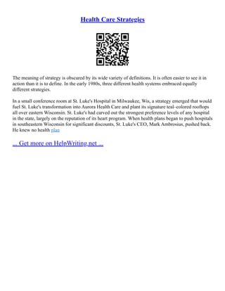 Health Care Strategies
The meaning of strategy is obscured by its wide variety of definitions. It is often easier to see it in
action than it is to define. In the early 1980s, three different health systems embraced equally
different strategies.
In a small conference room at St. Luke's Hospital in Milwaukee, Wis, a strategy emerged that would
fuel St. Luke's transformation into Aurora Health Care and plant its signature teal–colored rooftops
all over eastern Wisconsin. St. Luke's had carved out the strongest preference levels of any hospital
in the state, largely on the reputation of its heart program. When health plans began to push hospitals
in southeastern Wisconsin for significant discounts, St. Luke's CEO, Mark Ambrosius, pushed back.
He knew no health plan
... Get more on HelpWriting.net ...
 