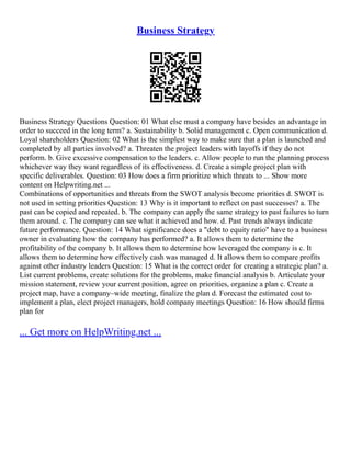 Business Strategy
Business Strategy Questions Question: 01 What else must a company have besides an advantage in
order to succeed in the long term? a. Sustainability b. Solid management c. Open communication d.
Loyal shareholders Question: 02 What is the simplest way to make sure that a plan is launched and
completed by all parties involved? a. Threaten the project leaders with layoffs if they do not
perform. b. Give excessive compensation to the leaders. c. Allow people to run the planning process
whichever way they want regardless of its effectiveness. d. Create a simple project plan with
specific deliverables. Question: 03 How does a firm prioritize which threats to ... Show more
content on Helpwriting.net ...
Combinations of opportunities and threats from the SWOT analysis become priorities d. SWOT is
not used in setting priorities Question: 13 Why is it important to reflect on past successes? a. The
past can be copied and repeated. b. The company can apply the same strategy to past failures to turn
them around. c. The company can see what it achieved and how. d. Past trends always indicate
future performance. Question: 14 What significance does a "debt to equity ratio" have to a business
owner in evaluating how the company has performed? a. It allows them to determine the
profitability of the company b. It allows them to determine how leveraged the company is c. It
allows them to determine how effectively cash was managed d. It allows them to compare profits
against other industry leaders Question: 15 What is the correct order for creating a strategic plan? a.
List current problems, create solutions for the problems, make financial analysis b. Articulate your
mission statement, review your current position, agree on priorities, organize a plan c. Create a
project map, have a company–wide meeting, finalize the plan d. Forecast the estimated cost to
implement a plan, elect project managers, hold company meetings Question: 16 How should firms
plan for
... Get more on HelpWriting.net ...
 