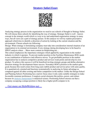 Strategy Safari Essay
Analyzing strategy process in the organization we need to use schools of thought in Strategy Safari.
We will choose three schools for identifying the way of strategy. Strategic Safari is well – known
concept in the strategic world which is a way to try and understand organisation strategy in many
ways, but all views are a part of strategy picture. In this analyze we will try explain prescriptive
approach which tries to identify a direction of action by looking at the current situation and the
environment. Chosen schools are following:
Design. When strategy is formulating company must take into consideration internal situation of an
organization to its external environment. Every strategy during developing have to be based to
SWOT analysis where ... Show more content on Helpwriting.net ...
This school emphasizes the importance strategies which applied by organization in the market
industry in which it operates. To prevent market position in the Facilities Maintenance ROG needs
to use combination of defensive and offensive moves. To get profitable position in the market
organization has to analysis competitive product and services weak points and develop its own
product. To achieve this success it will be beneficial inviting strategic groups and define alternative
direction strategy for development future success. Nowadays ROG's position in the market quite
good, because this result comes from long years stabile product and service price with same quality.
It is quantitatively oriented and functions systematically in analyzing its future advantage as
compared against all other existing and future competitors in the market. Unlike the Design School
and Planning School, Positioning has a narrow focus since it only seeks suitable strategies to make
favourable customer preferences. It neglects social elements like politics, power, and culture
because its strategic management is analytical science. Positioning School stresses out that a
company occupying a unique position is likely has a higher profit compare to its
... Get more on HelpWriting.net ...
 