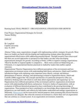 Organizational Strategies for Growth
Running head: FINAL PROJECT : ORGANIZATIONAL STRATEGIES FOR GROWTH
Final Project: Organizational Strategies for Growth
Tamara Mobley
OM8102
Dr. Langford
Capella University
June 18, 2010
Abstract Today, many organizations struggle with implementing realistic strategies for growth. More
than ever leaders are faced with developing and implementing strategic plans that promote
organizational effectiveness while addressing potential threats. Through research I have discovered
that there are several approaches or perspectives that leaders can take when developing
organizational strategies for growth. According to Porter, (1996) in regard to strategy organizations
"Must be flexible to respond rapidly to competitive ... Show more content on Helpwriting.net ...
Ultimately, it is organziational theories practiced or studied by leaders that enables aspired
outcomes.
Organizational Theories Organizations have different perceptions of the environment and how
organization environment assists with understanding both theory and practice. Hatch and Cunliffe's
introduction began with explaining some important terms (theory, concept, and abstract,
phenomenon of interest, ontology, and epistemology) related to organization theory. Hatch and
Cunliffe (2006) suggest that "the concepts and theories of a particular perspective offer you
distinctive thinking tools with which to craft ideas about organizations and organizing" (p.11).
Organizations have different perceptions of the environment and how organization environment
assists with understanding both theory and practice. Extensive studies of organizations, with an
evaluation of different theoretical perspectives have contributed to the growing knowledge of
organizations. These perspectives have contributed to our knowledge about organizations. Different
perspectives can individually and collectively help leaders understand and manage organizations in
differently. Management can be reserved for internal purposes alone assuming that classical theories
and practices are adequate. But when the external environment is a factor there isn't an organization
that can continue as a closed system. In an organization environment; modernist,
... Get more on HelpWriting.net ...
 