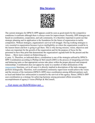 Dtp Strategy
The current strategies for DPSCS–DPP appears could be seen as good match for the competitive
conditions it confronts although there is always room for improvement. Presently, DPP strategies are
based on coordination, cooperation, and safe community. It is therefore important to point out that
strategic planning and its application is the foundation for the future of organization to tackle
competitors. Without strategies, organization's survival will struggle. Having working strategies is
very essential in organization because it gives intelligibility on where the organization would be in
the nearest future and how is going to get there. This is why having mission, vision, objectives and
values are important for the growth of the organization and for the purpose of focus for the
personnel to have blue print that demonstrate the organization's agenda both for the present and the
future. ... Show more content on Helpwriting.net ...
d, para. 1). Therefore, as indicated above, coordination is one of the strategies utilized by DPSCS–
DPP. Coordination according to Phillips & McConnell (2005) is the process of integrating activities
and balancing tasks so that appropriate actions take place within the proper physical and temporal
relationships. Coordination does not appear by name in a number of other delineations of the
management functions, yet in all cases it is directly implied in descriptions of the tasks managers
perform strategically. Therefore, well coordinated community supervision would achieve the vision
and the mission of the institution [DPSCS–DPP] since coordination among different partners such
as local and federal law enforcement is essential to the survival of the agency. Hence, DPSCS–DPP
uses coordination as a strategy for achieving harmony among personnel efforts toward the
accomplishment of agency's vision (Phillips & McConnell,
... Get more on HelpWriting.net ...
 