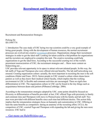Recruitment and Remuneration Strategies
Recruitment and Remuneration Strategies
Peilong He
ID:15987774
1. Introduction The case study of USC luring two top scientists could be a very good example of
hiring great people. Along with the development of human resources, the normal recruitment
processes are evolved into creative recruitment processes. Organizations change their recruitment
strategies in order to get the ideal staff. Looking for talent could be a bid problem for organizations
and the recruiters are employed to complete this task. The creative recruiting could help
organizations to get the ideal hires. According to the successful courting two of the world's
preeminent neuroscientists of USC, the recruitment strategies and ... Show more content on
Helpwriting.net ...
USC provides relevant opportunity in its space to attract relevant talented people. In this way, the
lab staffs of Toga and Thompson also were offered relevant benefits. The lab staff networking was
ensured. Creating organization culture: actually, the most important in recruiting the men is the soft
conditions (Huber and Franz. 2012). Senior people in USC created a culture where deans know
janitors as well as they know their medical school faculty, which implies that the working
environment in USC is flexible and commute activities are encouraged. There no rigid class
differentiation in USC. The organization culture in USC can be found in the tiny things such as
acquaintance between deans and janitors (Pilbeam,Corbridge. 2006).
According to the remuneration strategies adopted by USC, some points should be focused on:
Diversity or differentiation of benefits provided: at last, USC offered Toga with proximity to family
and commute time and Thompson with move to Pennsylvania with his family and lab staff. Two
men were provided with different benefits since each man had different desires. This action fully
implies that the remuneration strategies focus on humanity and customization in USC. Offering at
least the same benefits as competitors: during an anatomy of the recruiting effort, UCLA, the
competitors of USC, courted Toga and Thompson with expanding the lab and giving the men more
resources. USC had to
... Get more on HelpWriting.net ...
 