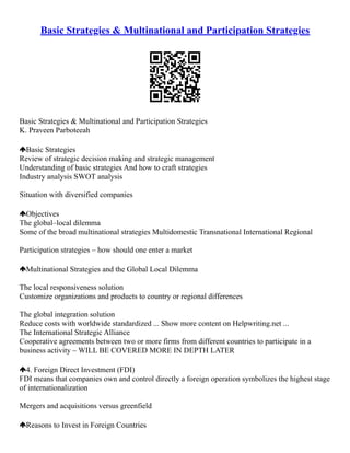 Basic Strategies & Multinational and Participation Strategies
Basic Strategies & Multinational and Participation Strategies
K. Praveen Parboteeah
Basic Strategies
Review of strategic decision making and strategic management
Understanding of basic strategies And how to craft strategies
Industry analysis SWOT analysis
Situation with diversified companies
Objectives
The global–local dilemma
Some of the broad multinational strategies Multidomestic Transnational International Regional
Participation strategies – how should one enter a market
Multinational Strategies and the Global Local Dilemma
The local responsiveness solution
Customize organizations and products to country or regional differences
The global integration solution
Reduce costs with worldwide standardized ... Show more content on Helpwriting.net ...
The International Strategic Alliance
Cooperative agreements between two or more firms from different countries to participate in a
business activity – WILL BE COVERED MORE IN DEPTH LATER
4. Foreign Direct Investment (FDI)
FDI means that companies own and control directly a foreign operation symbolizes the highest stage
of internationalization
Mergers and acquisitions versus greenfield
Reasons to Invest in Foreign Countries
 