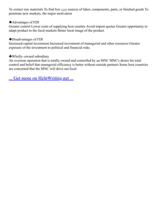 To extract raw materials To find low cost sources of labor, components, parts, or finished goods To
penetrate new markets, the major motivation
Advantages of FDI
Greater control Lower costs of supplying host country Avoid import quotas Greater opportunity to
adapt product to the local markets Better local image of the product
Disadvantages of FDI
Increased capital investment Increased investment of managerial and other resources Greater
exposure of the investment to political and financial risks
Wholly–owned subsidiary
An overseas operation that is totally owned and controlled by an MNC MNC's desire for total
control and belief that managerial efficiency is better without outside partners Some host countries
are concerned that the MNC will drive out local
... Get more on HelpWriting.net ...
 