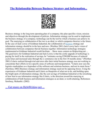 The Relationship Between Business Strategy and Information...
Business strategy is the long term operating plan of a company; this plan specifies vision, mission
and objectives through the development of policies. Information strategy can be used to implement
the business strategy of a company; technology can be the tool by which a business can achieve its
goal. The marrying or collaboration of the two is an ideal, to which companies theorize is the future.
In the case of Jack Lowry of Goldman Industrial, the collaboration of business strategy and
information strategy should be in the here and now. (Worthen 2001) Jack Lowry had a vision of
collaboration between companies that do business together. Information technology strategies
implemented at Goldman Industrial would facilitate ... Show more content on Helpwriting.net ...
The good news for Goldman Industrial and Jack Lowry is that the costly upgrade of technology is
paying for itself in the realization of savings, he "estimates saving $700,000 because of reduced
cycle times and increased sales through the e–commerce site in the first 18 months alone." (Worthen
2001) Celarix realized through trial and error after their initial business strategy was not working to
concentrate their efforts in two specific areas of software and transportation. "Celarix now sees the
logistics marketplace as a byproduct of the software and solutions business, and not its main focus."
(Sawhney 2002) Business strategy and information strategy need not be opposing forces. Using the
experiences of Goldman Industrial and Celarix as blueprints of what not to do, and building upon
the bright spots of information strategy, like the cost savings of Goldman Industrial or the reworking
of how best to use information strategy like Celarix, is the direction toward the marrying or
collaboration of both business and information strategies as an ideal, is worth attaining. References
Sawhney, Mohanbir. (2002)
... Get more on HelpWriting.net ...
 