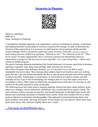 Strategies in Planning
Sharyn A. Quelitano
BSIE III–2
Topic: Strategies in Planning
I. Introduction: Strategic planning is an organization 's process of defining its strategy, or direction,
and making decisions on allocating its resources to pursue this strategy. In order to determine the
direction of the organization, it is necessary to understand its current position and the possible
avenues through which it can pursue a particular course of action. Generally, strategic planning
deals with at least one of three key questions: "What do we do?", "For whom do we do it?", "How
do we excel?" In many organizations, this is viewed as a process for determining where an
organization is going over the next year or–more typically–3 to 5 years (long term), ... Show more
content on Helpwriting.net ...
The goal of strategic planning mechanisms like formal planning is to increase specificity in business
operation, especially when long–term and high–stake activities are involved.
One of the core goals when drafting a strategic plan is to develop it in a way that is easily
translatable into action plans. Most strategic plans address high level initiatives and over–arching
goals, but don 't get articulated (translated) into day–to–day projects and tasks that will be required
to achieve the plan. Terminology or word choice, as well as the level a plan is written, are both
examples of easy ways to fail at translating your strategic plan in a way that makes sense and is
executable to others. Often, plans are filled with conceptual terms which don 't tie into day–to–day
realities for the staff expected to carry out the plan.
The following terms have been used in strategic planning: desired end states, plans, policies, goals,
objectives, strategies, tactics and actions. Definitions vary, overlap and fail to achieve clarity. The
most common of these concepts are specific, time bound statements of intended future results and
general and continuing statements of intended future results, which most models refer to as either
goals or objectives (sometimes interchangeably). One approach recommends having short–term
goals, medium–term goals, and long–term goals. In this model, one can expect to attain short–term
goals fairly easily: they stand just slightly above one 's reach.
... Get more on HelpWriting.net ...
 