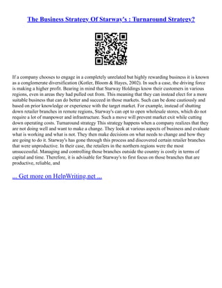 The Business Strategy Of Starway's : Turnaround Strategy?
If a company chooses to engage in a completely unrelated but highly rewarding business it is known
as a conglomerate diversification (Kotler, Bloom & Hayes, 2002). In such a case, the driving force
is making a higher profit. Bearing in mind that Starway Holdings know their customers in various
regions, even in areas they had pulled out from. This meaning that they can instead elect for a more
suitable business that can do better and succeed in those markets. Such can be done cautiously and
based on prior knowledge or experience with the target market. For example, instead of shutting
down retailer branches in remote regions, Starway's can opt to open wholesale stores, which do not
require a lot of manpower and infrastructure. Such a move will prevent market exit while cutting
down operating costs. Turnaround strategy This strategy happens when a company realizes that they
are not doing well and want to make a change. They look at various aspects of business and evaluate
what is working and what is not. They then make decisions on what needs to change and how they
are going to do it. Starway's has gone through this process and discovered certain retailer branches
that were unproductive. In their case, the retailers in the northern regions were the most
unsuccessful. Managing and controlling those branches outside the country is costly in terms of
capital and time. Therefore, it is advisable for Starway's to first focus on those branches that are
productive, reliable, and
... Get more on HelpWriting.net ...
 
