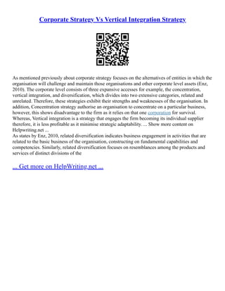 Corporate Strategy Vs Vertical Integration Strategy
As mentioned previously about corporate strategy focuses on the alternatives of entities in which the
organisation will challenge and maintain those organisations and other corporate level assets (Enz,
2010). The corporate level consists of three expansive accesses for example, the concentration,
vertical integration, and diversification, which divides into two extensive categories, related and
unrelated. Therefore, these strategies exhibit their strengths and weaknesses of the organisation. In
addition, Concentration strategy authorise an organisation to concentrate on a particular business,
however, this shows disadvantage to the firm as it relies on that one corporation for survival.
Whereas, Vertical integration is a strategy that engages the firm becoming its individual supplier
therefore, it is less profitable as it minimise strategic adaptability. ... Show more content on
Helpwriting.net ...
As states by Enz, 2010, related diversification indicates business engagement in activities that are
related to the basic business of the organisation, constructing on fundamental capabilities and
competencies. Similarly, related diversification focuses on resemblances among the products and
services of distinct divisions of the
... Get more on HelpWriting.net ...
 