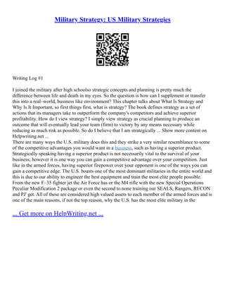 Military Strategy: US Military Strategies
Writing Log #1
I joined the military after high schoolso strategic concepts and planning is pretty much the
difference between life and death in my eyes. So the question is how can I supplement or transfer
this into a real–world, business like environment? This chapter talks about What Is Strategy and
Why Is It Important, so first things first, what is strategy? The book defines strategy as a set of
actions that its managers take to outperform the company's competitors and achieve superior
profitability. How do I view strategy? I simply view strategy as crucial planning to produce an
outcome that will eventually lead your team (firm) to victory by any means necessary while
reducing as much risk as possible. So do I believe that I am strategically ... Show more content on
Helpwriting.net ...
There are many ways the U.S. military does this and they strike a very similar resemblance to some
of the competitive advantages you would want in a business, such as having a superior product.
Strategically speaking having a superior product is not necessarily vital to the survival of your
business; however it is one way you can gain a competitive advantage over your competition. Just
like in the armed forces, having superior firepower over your opponent is one of the ways you can
gain a competitive edge. The U.S. boasts one of the most dominant militaries in the entire world and
this is due to our ability to engineer the best equipment and train the most elite people possible.
From the new F–35 fighter jet the Air Force has or the M4 rifle with the new Special Operations
Peculiar Modification 2 package or even the second to none training our SEALS, Rangers, RECON
and PJ' get. All of these are considered high valued assets to each member of the armed forces and is
one of the main reasons, if not the top reason, why the U.S. has the most elite military in the
... Get more on HelpWriting.net ...
 