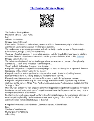 The Business Strategy Game
The Business Strategy Game
Online 8th Edition – Class Notes
[pic]
What Is The Business
Strategy Game All About?
It's an online, PC–based exercise where you run an athletic footwear company in head–to–head
competition against companies run by other class members.
The marketplace is worldwide–production and sales activities can be pursued in North America,
Latin America, Europe–Africa, and Asia Pacific
There are 12 market segments–4 geographic segments each for branded footwear sales to retailers,
for online footwear sales direct to consumers, and for private–label sales What Is The Business
Strategy Game All About?
The industry setting is modeled to closely approximate the real–world character of the globally
competitive ... Show more content on Helpwriting.net ...
There's no built–in bias that favors any one strategy.
Companies can pursue a competitive advantage keyed to low–cost/low–price or top–notch footwear
features and styling or more value for the money.
Companies can have a strategy aimed at being the clear market leader in (a) selling branded
footwear to retailers or (b) selling directly to online buyers or (c) both.
Companies can focus on one or two geographic regions or strive for geographic balance.
Companies can pursue essentially the same strategy worldwide or craft slightly or very different
strategies for the Europe–Africa, Asia–Pacific, Latin America, and North America markets. No One
Strategy Is "Best"
Most any well–conceived, well–executed competitive approach is capable of succeeding, provided it
is not overpowered by the strategies of competitors or defeated by the presence of too many copycat
strategies that dilute its effectiveness.
In other words, which strategies deliver the best performance hinges on the strength and interplay of
the strategies employed by rival companies–not on some mystery "silver bullet" decision
combination that players are challenged to discover.
Competitive Variables That Determine Company Sales and Market Shares
Price
Number of models/styles
Styling/quality (S/Q) rating
Advertising
 