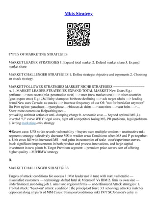 Mkts Strategy
TYPES OF MARKETING STRATEGIES
MARKET LEADER STRATEGIES 1. Expand total market 2. Defend market share 3. Expand
market share
MARKET CHALLENGER STRATEGIES 1. Define strategic objective and opponents 2. Choosing
an attack strategy
MARKET FOLLOWER STRATEGIES MARKET NICHE STRATEGIES ================
A. 1. MARKET LEADER STRATEGIES EXPAND TOTAL MARKET New Users E.g.:
perfume:––> non–users (mkt–penetration strat) ––> men (new market strat) ––> other countries
(geo–expan strat) E.g.: J&J Baby shampoo: birthrate declining ––> ads target adults ––> leading
brand New uses Cereals: as snacks ––> increase frequency of use OJ: "not for breakfast anymore"
Du Pont nylon: parachute––>pantyhose––>blouses & shirts ––> auto tires ––>seat belts ––> ...
Show more content on Helpwriting.net ...
provoking antitrust action or anti–dumping charge b. economic cost –– beyond optimal MS ,i.e.
inverted "U" curve WHY: legal costs, fight off competitors losing MS, PR problems, legal problems
c. wrong marketing–mix strategy
Recent case: UPS strike reveals vulnerability – buyers want multiple vendors – unattractive mkt
segments strategy: selectively decrease MS in weaker areas Conditions when MS and P go together:
a. Unit costs fall with increased MS – real gains in economies of scale –cost/experience curves,
Intel: significant improvements in both product and process innovations, and large capital
investment in new plants b. Target Premium segment: – premium price covers cost of offering
higher quality – MB/BMW strategy
B.
MARKET CHALLENGER STRATEGIES
Targets of attack: conditions for success 1. Mkt leader not in tune with mkt: vulnerable ––
dissatisfied customers –– technology shifted Intel & Microsoft Vs IBM 2. firm its own size ––
underfinanced, not doing job 3. small and regional firms –– underfinanced Attack strategies: 1.
Frontal attack: "head–on" attack: condition : the principleof force 3:1 advantage attacker matches
opponent along all parts of MM Cases: Shampoo/conditioner mkt 1977 SCJohnson's entry in
 