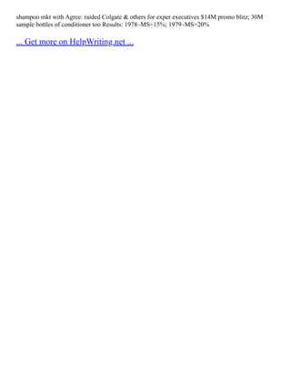 shampoo mkt with Agree: raided Colgate & others for exper executives $14M promo blitz; 30M
sample bottles of conditioner too Results: 1978–MS=15%; 1979–MS=20%
... Get more on HelpWriting.net ...
 