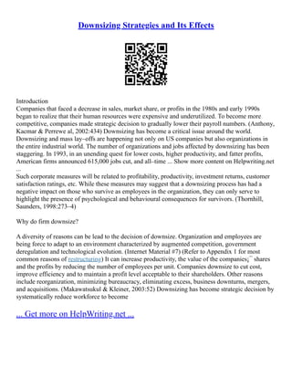 Downsizing Strategies and Its Effects
Introduction
Companies that faced a decrease in sales, market share, or profits in the 1980s and early 1990s
began to realize that their human resources were expensive and underutilized. To become more
competitive, companies made strategic decision to gradually lower their payroll numbers. (Anthony,
Kacmar & Perrewe al, 2002:434) Downsizing has become a critical issue around the world.
Downsizing and mass lay–offs are happening not only on US companies but also organizations in
the entire industrial world. The number of organizations and jobs affected by downsizing has been
staggering. In 1993, in an unending quest for lower costs, higher productivity, and fatter profits,
American firms announced 615,000 jobs cut, and all–time ... Show more content on Helpwriting.net
...
Such corporate measures will be related to profitability, productivity, investment returns, customer
satisfaction ratings, etc. While these measures may suggest that a downsizing process has had a
negative impact on those who survive as employees in the organization, they can only serve to
highlight the presence of psychological and behavioural consequences for survivors. (Thornhill,
Saunders, 1998:273–4)
Why do firm downsize?
A diversity of reasons can be lead to the decision of downsize. Organization and employees are
being force to adapt to an environment characterized by augmented competition, government
deregulation and technological evolution. (Internet Material #7) (Refer to Appendix 1 for most
common reasons of restructuring) It can increase productivity, the value of the companies¡¯ shares
and the profits by reducing the number of employees per unit. Companies downsize to cut cost,
improve efficiency and to maintain a profit level acceptable to their shareholders. Other reasons
include reorganization, minimizing bureaucracy, eliminating excess, business downturns, mergers,
and acquisitions. (Makawatsukul & Kleiner, 2003:52) Downsizing has become strategic decision by
systematically reduce workforce to become
... Get more on HelpWriting.net ...
 