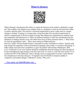 What Is Strategy
What's Strategy? Introduction The ability to sustain the business in the market is definitely a tough
job. That explains why behind every company there is a strategist to come up with innovative ideas
to achieve specific goals. The need for a structural organization to grow, a plan such as a unique
strategy is needed. A strategy is a unique plan, a long term plan for a structural organization to
achieve a targeted goal. It involves unique activities that enhance the organization to outshine from
the competitors and still preserve it. There are different strategies to take into consideration but the
definition of strategy that this essay will outline here focus on three questions below: 1. What forms
of value do organization wants ... Show more content on Helpwriting.net ...
However, Yellow Tail has already beaten a clear path for many winemakers to follow. "[yellow tail]
leap–froged all competitors with no promotional campaign, mass media, or consumer advertising. It
didn't simply steal sales from competitors; it grew the market" (Kim &amp; Mauborgne, 2005,
p.31). Conclusion A win–win situation should be established when the strategy has been introduced.
In fact developing the right strategy is the first step of the 1% work; it is also the most critical 1% as
it makes the 99% of the difference. Thus a strategy stress an organization to create a value that has
the competences to develop and grow. "Companies must be flexible to response rapidly to
competitive and market changes." (Michael E. Porter, 1996, p.61)
... Get more on HelpWriting.net ...
 