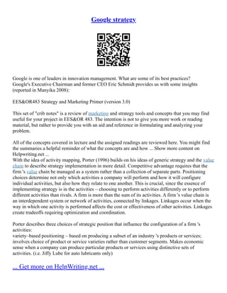 Google strategy
Google is one of leaders in innovation management. What are some of its best practices?
Google's Executive Chairman and former CEO Eric Schmidt provides us with some insights
(reported in Manyika 2008):
EES&OR483 Strategy and Marketing Primer (version 3.0)
This set of "crib notes" is a review of marketing and strategy tools and concepts that you may find
useful for your project in EES&OR 483. The intention is not to give you more work or reading
material, but rather to provide you with an aid and reference in formulating and analyzing your
problem.
All of the concepts covered in lecture and the assigned readings are reviewed here. You might find
the summaries a helpful reminder of what the concepts are and how ... Show more content on
Helpwriting.net ...
With the idea of activity mapping, Porter (1996) builds on his ideas of generic strategy and the value
chain to describe strategy implementation in more detail. Competitive advantage requires that the
firm 's value chain be managed as a system rather than a collection of separate parts. Positioning
choices determine not only which activities a company will perform and how it will configure
individual activities, but also how they relate to one another. This is crucial, since the essence of
implementing strategy is in the activities – choosing to perform activities differently or to perform
different activities than rivals. A firm is more than the sum of its activities. A firm 's value chain is
an interdependent system or network of activities, connected by linkages. Linkages occur when the
way in which one activity is performed affects the cost or effectiveness of other activities. Linkages
create tradeoffs requiring optimization and coordination.
Porter describes three choices of strategic position that influence the configuration of a firm 's
activities:
variety–based positioning – based on producing a subset of an industry 's products or services;
involves choice of product or service varieties rather than customer segments. Makes economic
sense when a company can produce particular products or services using distinctive sets of
activities. (i.e. Jiffy Lube for auto lubricants only)
... Get more on HelpWriting.net ...
 