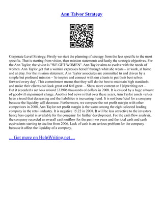 Ann Talyor Strategy
Corporate Level Strategy: Firstly we start the planning of strategy from the less specific to the most
specific. That is starting from vision, then mission statements and lastly the strategic objectives. For
the Ann Taylor, the vision is "WE GET WOMEN". Ann Taylor aims to evolve with the needs of
women. Ann Taylor get that a woman expresses herself through what she wears – at work, at home
and at play. For the mission statement, Ann Taylor associates are committed to and driven by a
simple but profound mission – 'to inspire and connect with our clients to put their best selves
forward every day'. This commitment means that they will do the best to maintain high standards
and make their clients can look great and feel great ... Show more content on Helpwriting.net ...
But it recorded a net loss around 333906 thousands of dollars in 2008. It is caused by a huge amount
of goodwill impairment charge. Another bad news is that over these years, Ann Taylor assets values
have a trend that decreasing and the liabilities is increasing trend. It is not beneficial for a company
because the liquidity will decrease. Furthermore, we compare the net profit margin with other
competitors in 2008. Ann Taylor net profit margin is the worst among the eight selected leading
company in the retail industry. It is negative 15.22 in 2008. It will be less attractive to the investors
hence less capital is available for the company for further development. For the cash flow analysis,
the company recorded an overall cash outflow for the past two years and the total cash and cash
equivalents starting to decline from 2006. Lack of cash is an serious problem for the company
because it affect the liquidity of a company.
... Get more on HelpWriting.net ...
 