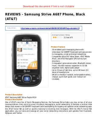 Download this document if link is not clickable
REVIEWS - Samsung Strive A687 Phone, Black
(AT&T)
Product Details :
http://www.amazon.com/exec/obidos/ASIN/B003CN5IWM?tag=sriodonk-20
Average Customer Rating
2.2 out of 5
Product Feature
3G-enabled quick-messaging phone withq
slide-down full QWERTY keyboard and easy access
to messaging, e-mail and social networking
Compatible with AT&T Video Share, AT&T Mobileq
Music, and AT&T Navigator GPS turn-by-turn
directions
2-megapixel camera/camcorder; Bluetooth stereoq
music; microSD memory expansion to 32 GB;
organizer tools; digital audio player
Up to 3 hours of talk time, up to 240 hours (10q
days) of standby time
What's in the Box: handset, rechargeable battery,q
charger, quick start guide, user manual (on
CD-ROM)
Product Description
AT&T Samsung A687 Strive Purple HIGH
Product Description
One of AT&T's new line of Quick Messaging Devices, the Samsung Strive helps you stay on top of all your
communications--from voice to e-mail to instant messaging to social networking. It features a vertical slide
design that reveals a full QWERTY keyboard (with backlighting) for tapping out updates social networking apps
like AT&T Social Net as well as quickly replying to incoming text messages. With the AT&T's Social Net
application, you can view and manage all your social networking connections and updates from Facebook,
MySpace, and Twitter.
 