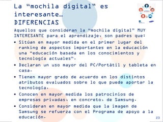 La “mochila digital” es interesante… DIFERENCIAS 
23 
Aquellos que consideran la “mochila digital” MUY INTERESANTE para el aprendizaje, son padres que: 
Sitúan en mayor medida en el primer lugar del ranking de aspectos importantes en la educación una “educación basada en los conocimientos y tecnología actuales”. 
Declaran un uso mayor del PC/Portátil y tableta en casa. 
Tienen mayor grado de acuerdo en los distintos atributos evaluados sobre lo que puede aportar la tecnología. 
Conocen en mayor medida los patrocinios de empresas privadas, en concreto, de Samsung. 
Consideran en mayor medida que la imagen de Samsung se refuerza con el Programa de apoyo a la educación.  