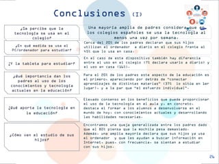 Para el 20% de los padres este aspecto de la educación es el primero, apareciendo por detrás de “conectar aprendizajes de distintas materias” (37% lo sitúa en 1er lugar), y a la par que “el esfuerzo individual”. 
Conclusiones (I) 
¿Se percibe que la tecnología se usa en el colegio? 
¿En qué medida se usa el PC/ordenador para estudiar? 
¿Qué importancia dan los padres al uso de los conocimientos y tecnología actuales en la educación? 
¿Cómo ven el estudio de sus hijos? 
Una mayoría amplia de padres considera que en los colegios españoles se usa la tecnología al menos una vez por semana. 
Cerca del 20% de los padres declaran que sus hijos utilizan el ordenador a diario en el colegio frente al 45% que lo usa en casa. 
Encontramos una queja generalizada entre los padres dado que el 80% piensa que la mochila pesa demasiado. 
Además, una amplia mayoría declara que sus hijos ya usa el ordenador y que les ayudan a buscar información en Internet, pues, con frecuencia, se sientan a estudiar con sus hijos. 
26 
¿Y la tableta para estudiar? 
En el caso de este dispositivo también hay diferencia entre el uso en el colegio (7% declara usarlo a diario) y el uso en casa (16%). 
¿Qué aporta la tecnología en la educación? 
Elevado consenso en los beneficios que puede proporcionar el uso de la tecnología en el aula y, en concreto, destaca el formar a los alumnos a desenvolverse en el mundo de hoy, con conocimientos actuales y desarrollando las habilidades necesarias.  