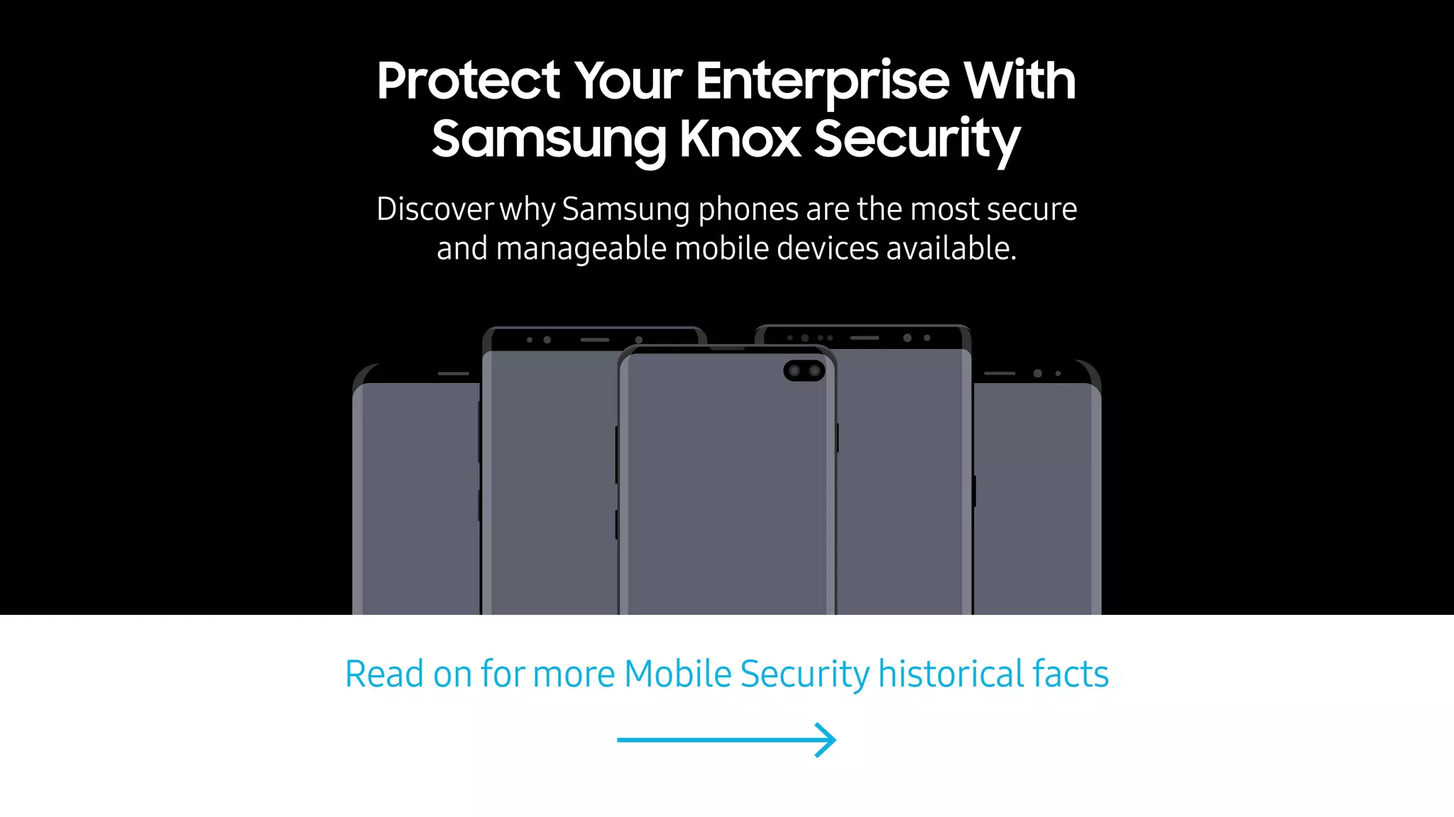 Read on formore Mobile Security historical facts
Protect Your Enterprise With
Samsung Knox Security
Discoverwhy Samsung phones are the most secure
and manageable mobile devices available.
 