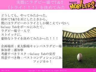 実行計画と企画詳細711.3.11Copyright © 2011 Team Daniel All Rights Reserved.Galaxy Tab年齢表ボード（仮）21歳 ○○さんｶﾒﾗ機能22歳△△さん電子書籍32歳☆☆さんYoutube31歳□□さんOfficeアプリT&T参加者の写真をチェキで撮り、年齢表ボードに貼りつけ、更新していく大きな作品を使うT&Tは注目を浴びやすく、多くの人に参加してもらえる可能性が高い。バイラル漫画と一緒に使用することMob!lersとGalaxy Tabの知名度アップに繋がる。