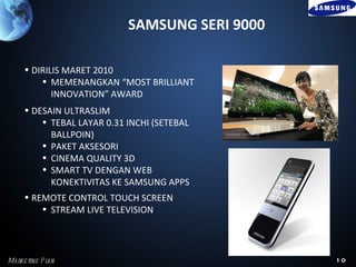 SAMSUNG SERI 9000

     • DIRILIS MARET 2010
         • MEMENANGKAN “MOST BRILLIANT
            INNOVATION” AWARD
     • DESAIN ULTRASLIM
         • TEBAL LAYAR 0.31 INCHI (SETEBAL
           BALLPOIN)
         • PAKET AKSESORI
         • CINEMA QUALITY 3D
         • SMART TV DENGAN WEB
           KONEKTIVITAS KE SAMSUNG APPS
     • REMOTE CONTROL TOUCH SCREEN
         • STREAM LIVE TELEVISION




Marke ting P l
             an                                 10
 