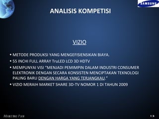 ANALISIS KOMPETISI



                                VIZIO
    • METODE PRODUKSI YANG MENGEFISIENSIKAN BIAYA.
    • 55 INCHI FULL ARRAY TruLED LCD 3D HDTV
    • MEMPUNYAI VISI “MENJADI PEMIMPIN DALAM INDUSTRI CONSUMER
      ELEKTRONIK DENGAN SECARA KONSISTEN MENCIPTAKAN TEKNOLOGI
      PALING BARU DENGAN HARGA YANG TERJANGKAU.”
    • VIZIO MERAIH MARKET SHARE 3D-TV NOMOR 1 DI TAHUN 2009




Marke ting P l
             an                                                  13
 