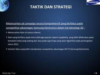 TAKTIK DAN STRATEGI


    Melancarkan ad campaign secara komprehensif yang berfokus pada
    competitive advantages Samsung Electronics dalam hal teknologi 3D :
    • Melancarkan iklan di stasiun televisi.

    • Iklan yang berfokus pada tema olahraga populer seperti sepakbola, yang lebih difokuskan pada
      kompetisi lokal yang sedang dan atau pada Liga Eropa yang akan digulirkan pada pertengahan
      tahun 2012.

    • Content iklan yang lebih menekankan competitive advantages 3D-TV Samsung Electronics.




Marke ting P l
             an                                                                                      18
 