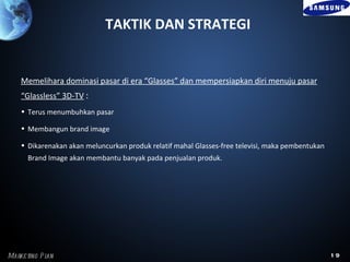 TAKTIK DAN STRATEGI


    Memelihara dominasi pasar di era “Glasses” dan mempersiapkan diri menuju pasar
    “Glassless” 3D-TV :
    • Terus menumbuhkan pasar

    • Membangun brand image

    • Dikarenakan akan meluncurkan produk relatif mahal Glasses-free televisi, maka pembentukan
      Brand Image akan membantu banyak pada penjualan produk.




Marke ting P l
             an                                                                                   19
 