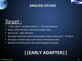 ANALISIS SITUASI



    Target :
    •   “Cube Tubers”, terdapat sekitar 8 – 10% total populasi.
    •   Muda, telah menikah, educated enough, lelaki.
    •   Berusia 20 – akhir 30 tahun.
    •   Keluarga muda dan masih berkembang, dengan anak usia 0 – 15 tahun.
    •   Pasangan menikah yang masih belum mempunyai anak.
    •   Berdomisili di kota besar atau dekat dengan kota besar.



                        ||EARLY ADAPTER||
Marke ting P l
             an                                                              6
 