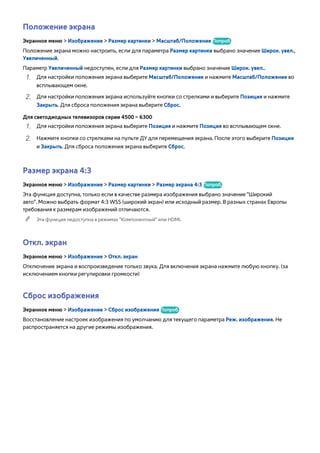 Положение экрана 
Экранное меню > Изображение > Размер картинки > Масштаб/Положение Попроб. 
Положение экрана можно настроить, если для параметра Размер картинки выбрано значение Широк. увел., 
Увеличенный. 
Параметр Увеличенный недоступен, если для Размер картинки выбрано значение Широк. увел.. 
111 Для настройки положения экрана выберите Масштаб/Положение и нажмите Масштаб/Положение во 
всплывающем окне. 
222 Для настройки положения экрана используйте кнопки со стрелками и выберите Позиция и нажмите 
Закрыть. Для сброса положения экрана выберите Сброс. 
Для светодиодных телевизоров серии 4500 – 6300 
111 Для настройки положения экрана выберите Позиция и нажмите Позиция во всплывающем окне. 
222 Нажмите кнопки со стрелками на пульте ДУ для перемещения экрана. После этого выберите Позиция 
и Закрыть. Для сброса положения экрана выберите Сброс. 
Размер экрана 4:3 
Экранное меню > Изображение > Размер картинки > Размер экрана 4:3 Попроб. 
Эта функция доступна, только если в качестве размера изображения выбрано значение "Широкий 
aвто". Можно выбрать формат 4:3 WSS (широкий экран) или исходный размер. В разных странах Европы 
требования к размерам изображений отличаются. 
"" Эта функция недоступна в режимах "Компонентный" или HDMI. 
Откл. экран 
Экранное меню > Изображение > Откл. экран 
Отключение экрана и воспроизведение только звука. Для включения экрана нажмите любую кнопку. (за 
исключением кнопки регулировки громкости) 
Сброс изображения 
Экранное меню > Изображение > Сброс изображения Попроб. 
Восстановление настроек изображения по умолчанию для текущего параметра Реж. изображения. Не 
распространяется на другие режимы изображения. 
 