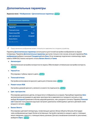 Дополнительные параметры 
Экранное меню > Изображение > Дополнительные параметры Попроб. 
Дополнительные параметры 
Автоконтраст Средний 
Черный тон Выкл. 
Телесный оттенок 0 
Режим только RGB Выкл. 
Цвет. пространство Исходный 
Баланс белого 
Бал. бел. по 10 т. Выкл. 
"" Представленное изображение может отличаться в зависимости от модели устройства. 
Параметр Дополнительные параметры используется для точной настройки изображения на экране 
телевизора. Параметр Дополнительные параметры доступен только в том случае, если для параметра Реж. 
изображения выбрано значение Стандартный или Кино. Если телевизор подключен к компьютеру через 
кабель HDMI-DVI, можно настроить только Баланс белого и Гамма. 
●● Автоконтраст 
Автоматическая настройка контрастности экрана. Обеспечивает оптимальные настройки контраста. 
Попроб. 
●● Черный тон 
Регулировка глубины черного цвета. Попроб. 
●● Телесный оттенок 
Настройка интенсивности красного цвета для оттенков кожи. Попроб. 
●● Режим только RGB 
Настройка уровней красного, зеленого и синего по отдельности. Попроб. 
●● Цвет. пространство 
Регулировка диапазона цветов, которые могут отображаться на экране. При выборе параметра Авто 
автоматически настраивается цветовое пространство в зависимости от входного сигнала, а при 
выборе Исходный применяется более широкий диапазон, чем у входного сигнала. Параметр Пользов- 
кий позволяет пользователю вручную настроить диапазоны необходимых цветов в цветовой схеме 
входного сигнала. Попроб. 
●● Баланс белого 
Регулировка цветовой температуры, позволяющая сделать белые объекты белыми, благодаря 
чему изображение выглядит более естественным. Настройте светимость каждого цвета с помощью 
меню смещения, а яркость с помощью меню усиления. Для восстановления значений по умолчанию 
выберите Сброс. Попроб. 
 