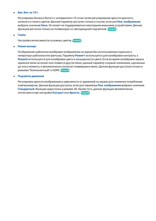●● Бал. бел. по 10 т. 
Регулировка баланса белого с интервалом в 10 точек путем регулирования яркости красного, 
зеленого и синего цветов. Данный параметр доступен только в случае, если для Реж. изображения 
выбрано значение Кино. Он может не поддерживаться некоторыми внешними устройствами. Данная 
функция доступна только на телевизорах со светодиодной подсветкой. Попроб. 
●● Гамма 
Настройка интенсивности основных цветов. Попроб. 
●● Режим эксперт 
Отображение шаблонов калибровки изображения на экране без использования отдельного 
генератора шаблонов или фильтра. Параметр Режим1 используется для калибровки контраста, а 
Режим2 используется для калибровки цвета и насыщенности цвета. Если во время калибровки экрана 
экранное меню исчезнет или появится другое меню, данный параметр сохранит изменения, сделанные 
до этого момента, и автоматически отключит появившееся меню. Данная функция доступна только в 
режимах "Компонентный" и HDMI. Попроб. 
●● Подсветка движения 
Регулировка яркости изображения в зависимости от движений на экране для снижения потребления 
электроэнергии. Данная функция доступна, если для параметра Реж. изображения выбрано значение 
Стандартный. Функция недоступна в режиме 3D. Кроме того, данная функция автоматически 
отключается при настройке Контраст или Яркость. Попроб. 
 