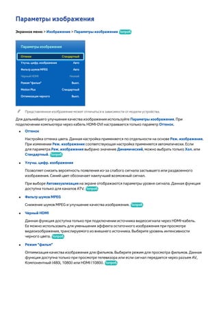 Параметры изображения 
Экранное меню > Изображение > Параметры изображения Попроб. 
Параметры изображения 
Оттенок Стандартный 
Улучш. цифр. изображения Авто 
Фильтр шумов MPEG Авто 
Черный HDMI Низкий 
Режим "фильм" Выкл. 
Motion Plus Стандартный 
Оптимизация черного Выкл. 
"" Представленное изображение может отличаться в зависимости от модели устройства. 
Для дальнейшего улучшения качества изображения используйте Параметры изображения. При 
подключении компьютера через кабель HDMI-DVI настраивается только параметр Оттенок. 
●● Оттенок 
Настройка оттенка цвета. Данная настройка применяется по отдельности на основе Реж. изображения. 
При изменении Реж. изображения соответствующая настройка применяется автоматически. Если 
для параметра Реж. изображения выбрано значение Динамический, можно выбрать только Хол. или 
Стандартный. Попроб. 
●● Улучш. цифр. изображения 
Позволяет снизить вероятность появления из-за слабого сигнала застывшего или раздвоенного 
изображения. Синий цвет обозначает наилучший возможный сигнал. 
При выборе Автовизуализация на экране отображаются параметры уровня сигнала. Данная функция 
доступна только для каналов ATV. Попроб. 
●● Фильтр шумов MPEG 
Снижение шумов MPEG и улучшение качества изображения. Попроб. 
●● Черный HDMI 
Данная функция доступна только при подключении источника видеосигнала через HDMI-кабель. 
Ее можно использовать для уменьшения эффекта остаточного изображения при просмотре 
видеоизображения, транслируемого из внешнего источника. Выберите уровень интенсивности 
черного цвета. Попроб. 
●● Режим "фильм" 
Оптимизация качества изображения для фильмов. Выберите режим для просмотра фильмов. Данная 
функция доступна только при просмотре телевизора или если сигнал передается через разъем AV, 
Компонентный (480i, 1080i) или HDMI (1080i). Попроб. 
 