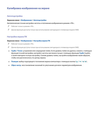 Калибровка изображения на экране 
Автоподстройка 
Экранное меню > Изображение > Автоподстройка 
Автоматическая точная настройка частоты и положения изображения в режиме «ПК». 
"" Работает только в режиме «ПК». 
"" Данная функция доступна только при использовании светодиодного телевизора модели 5400. 
Настройка экрана ПК 
Экранное меню > Изображение > Настройка экрана ПК 
"" Работает только в режиме «ПК». 
"" Данная функция доступна только при использовании светодиодного телевизора модели 5400. 
●● Грубо / Точно: устранение или сокращение помех. Если уровень помех не удалось снизить с помощью 
функции точной настройки, настройте частоты как можно лучше с помощью функции Грубо (грубо), 
а затем повторите точную настройку. Снизив уровень помех, настройте изображение таким образом, 
чтобы оно располагалось по центру экрана. 
●● Позиция: выбор подходящего положения экрана компьютера с помощью кнопки (u / d / l / r). 
●● Сброс настр.: восстановление значений по умолчанию для всех параметров изображения. 
 