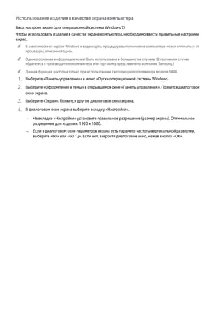 Использование изделия в качестве экрана компьютера 
Ввод настроек видео (для операционной системы Windows 7) 
Чтобы использовать изделие в качестве экрана компьютера, необходимо ввести правильные настройки 
видео. 
"" В зависимости от версии Windows и видеокарты, процедура выполнения на компьютере может отличаться от 
процедуры, описанной здесь. 
"" Однако основная информация может быть использована в большинстве случаев. (В противном случае 
обратитесь к производителю компьютера или торговому представителю компании Samsung.) 
"" Данная функция доступна только при использовании светодиодного телевизора модели 5400. 
111 Выберите «Панель управления» в меню «Пуск» операционной системы Windows. 
222 Выберите «Оформление и темы» в открывшемся окне «Панель управления». Появится диалоговое 
окно экрана. 
333 Выберите «Экран». Появится другое диалоговое окно экрана. 
444 В диалоговом окне экрана выберите вкладку «Настройки». 
–– На вкладке «Настройки» установите правильное разрешение (размер экрана). Оптимальное 
разрешение для изделия: 1920 x 1080. 
–– Если в диалоговом окне параметров экрана есть параметр частоты вертикальной развертки, 
выберите «60» или «60 Гц». Если нет, закройте диалоговое окно, нажав кнопку «OK». 
 