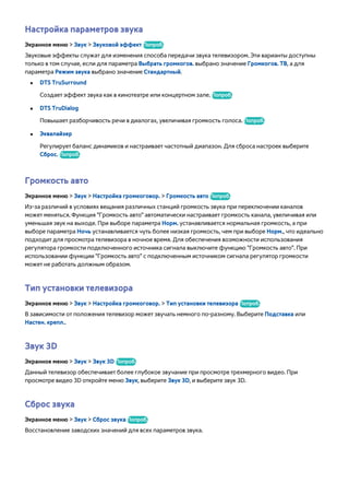 Настройка параметров звука 
Экранное меню > Звук > Звуковой эффект Попроб. 
Звуковые эффекты служат для изменения способа передачи звука телевизором. Эти варианты доступны 
только в том случае, если для параметра Выбрать громкогов. выбрано значение Громкогов. ТВ, а для 
параметра Режим звука выбрано значение Стандартный. 
●● DTS TruSurround 
Создает эффект звука как в кинотеатре или концертном зале. Попроб. 
●● DTS TruDialog 
Повышает разборчивость речи в диалогах, увеличивая громкость голоса. Попроб. 
●● Эквалайзер 
Регулирует баланс динамиков и настраивает частотный диапазон. Для сброса настроек выберите 
Сброс. Попроб. 
Громкость авто 
Экранное меню > Звук > Настройка громкоговор. > Громкость авто Попроб. 
Из-за различий в условиях вещания различных станций громкость звука при переключении каналов 
может меняться. Функция "Громкость авто" автоматически настраивает громкость канала, увеличивая или 
уменьшая звук на выходе. При выборе параметра Норм. устанавливается нормальная громкость, а при 
выборе параметра Ночь устанавливается чуть более низкая громкость, чем при выборе Норм., что идеально 
подходит для просмотра телевизора в ночное время. Для обеспечения возможности использования 
регулятора громкости подключенного источника сигнала выключите функцию "Громкость авто". При 
использовании функции "Громкость авто" с подключенным источником сигнала регулятор громкости 
может не работать должным образом. 
Тип установки телевизора 
Экранное меню > Звук > Настройка громкоговор. > Тип установки телевизора Попроб. 
В зависимости от положения телевизор может звучать немного по-разному. Выберите Подставка или 
Настен. крепл.. 
Звук 3D 
Экранное меню > Звук > Звук 3D Попроб. 
Данный телевизор обеспечивает более глубокое звучание при просмотре трехмерного видео. При 
просмотре видео 3D откройте меню Звук, выберите Звук 3D, и выберите звук 3D. 
Сброс звука 
Экранное меню > Звук > Сброс звука Попроб. 
Восстановление заводских значений для всех параметров звука. 
 