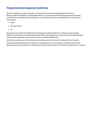 Подключения видеоустройства 
Данный телевизор оснащен большим количеством разъемов для входных видеосигналов от 
видеоустройств, например от проигрывателей Blu-ray, проигрывателей DVD, видеокамер или игровых 
консолей. Ниже приведен список разъемов с учетом передачи качества изображения от наилучшего к 
наихудшему. 
●● HDMI 
●● Компонентный 
●● AV 
Для наилучшего качества изображения подсоедините видеоустройство к телевизору через разъем 
HDMI. Если устройство не оснащено разъемом HDMI, подсоедините его через компонентный разъем для 
обеспечения следующего наилучшего в списке качества изображения. 
Количество разъемов, их обозначение и расположение могут отличаться в зависимости от модели. 
При подсоединении внешнего устройства см. руководство по эксплуатации к устройству. Количество 
разъемов внешнего устройства, их обозначения и расположение могут отличаться в зависимости от модели. 
 