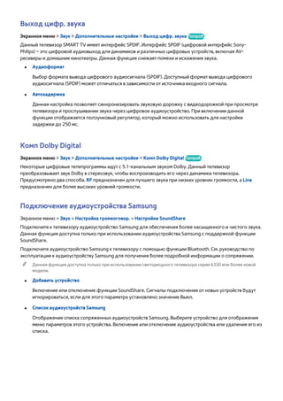 Выход цифр. звука 
Экранное меню > Звук > Дополнительные настройки > Выход цифр. звука Попроб. 
Данный телевизор SMART TV имеет интерфейс SPDIF. Интерфейс SPDIF (цифровой интерфейс Sony- 
Philips) – это цифровой аудиовыход для динамиков и различных цифровых устройств, включая AV- 
ресиверы и домашние кинотеатры. Данная функция снижает помехи и искажения звука. 
●● Аудиоформат 
Выбор формата вывода цифрового аудиосигнала (SPDIF). Доступный формат вывода цифрового 
аудиосигнала (SPDIF) может отличаться в зависимости от источника входного сигнала. 
●● Автозадержка 
Данная настройка позволяет синхронизировать звуковую дорожку с видеодорожкой при просмотре 
телевизора и прослушивании звука через цифровое аудиоустройство. При включении данной 
функции отображается ползунковый регулятор, который можно использовать для настройки 
задержки до 250 мс. 
Комп Dolby Digital 
Экранное меню > Звук > Дополнительные настройки > Комп Dolby Digital Попроб. 
Некоторые цифровые телепрограммы идут с 5.1-канальным звуком Dolby. Данный телевизор 
преобразовывает звук Dolby в стереозвук, чтобы воспроизводить его через динамики телевизора. 
Предусмотрено два способа. RF предназначен для лучшего звука при низких уровнях громкости, а Line 
предназначен для более высоких уровней громкости. 
Подключение аудиоустройства Samsung 
Экранное меню > Звук > Настройка громкоговор. > Настройки SoundShare 
Подключите к телевизору аудиоустройство Samsung для обеспечения более насыщенного и чистого звука. 
Данная функция доступна только при использовании аудиоустройства Samsung с поддержкой функции 
SoundShare. 
Подключите аудиоустройство Samsung к телевизору с помощью функции Bluetooth. См. руководство по 
эксплуатации к аудиоустройству Samsung для получения более подробной информации о сопряжении. 
"" Данная функция доступна только при использовании светодиодного телевизора серии 6330 или более новой 
модели. 
●● Добавить устройство 
Включение или отключение функции SoundShare. Сигналы подключения от новых устройств будут 
игнорироваться, если для этого параметра установлено значение Выкл. 
●● Список аудиоустройств Samsung 
Отображение списка сопряженных аудиоустройств Samsung. Выберите устройство для отображения 
меню параметров этого устройства. Включение или отключение аудиоустройства или удаление его из 
списка. 
 