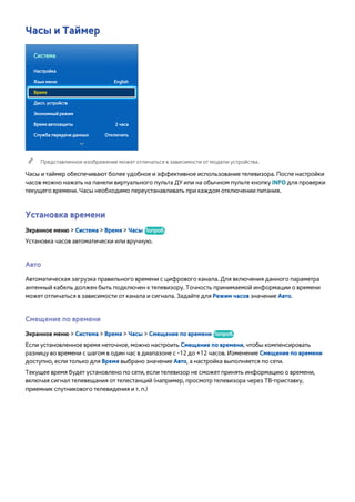 Часы и Таймер 
Система 
Настройка 
Язык меню English 
Время 
Дисп. устройств 
Экономный режим 
Время автозащиты 2 часа 
Служба передачи данных Отключить 
"" Представленное изображение может отличаться в зависимости от модели устройства. 
Часы и таймер обеспечивают более удобное и эффективное использование телевизора. После настройки 
часов можно нажать на панели виртуального пульта ДУ или на обычном пульте кнопку INFO для проверки 
текущего времени. Часы необходимо переустанавливать при каждом отключении питания. 
Установка времени 
Экранное меню > Система > Время > Часы Попроб. 
Установка часов автоматически или вручную. 
Авто 
Автоматическая загрузка правильного времени с цифрового канала. Для включения данного параметра 
антенный кабель должен быть подключен к телевизору. Точность принимаемой информации о времени 
может отличаться в зависимости от канала и сигнала. Задайте для Режим часов значение Авто. 
Смещение по времени 
Экранное меню > Система > Время > Часы > Смещение по времени Попроб. 
Если установленное время неточное, можно настроить Смещение по времени, чтобы компенсировать 
разницу во времени с шагом в один час в диапазоне с -12 до +12 часов. Изменение Смещение по времени 
доступно, если только для Время выбрано значение Авто, а настройка выполняется по сети. 
Текущее время будет установлено по сети, если телевизор не сможет принять информацию о времени, 
включая сигнал телевещания от телестанций (например, просмотр телевизора через ТВ-приставку, 
приемник спутникового телевидения и т. п.) 
 