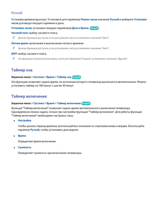 Ручной 
Установка времени вручную. Установите для параметра Режим часов значение Ручной и выберите Установка 
часов для ввода текущего времени и даты. 
Установка часов: установка текущих параметров Дата и Время. Попроб. 
Часовой пояс: выбор часового пояса. 
"" Данная функция доступна, если для режима часов установлено значение "Авто". 
Летнее время: включение и выключение летнего времени. 
"" Данная функция доступна, если для режима часов установлено значение "Авто". 
GMT: выбор часового пояса. 
"" Эту функцию можно использовать, если для параметра "Страна" установлено значение "Другие". 
Таймер сна 
Экранное меню > Система > Время > Таймер сна Попроб. 
Эта функция позволяет задать время, по истечении которого телевизор выключится автоматически. Можно 
установить таймер на 180 минут с шагом 30 минут. 
Таймер включения 
Экранное меню > Система > Время > Таймер включения Попроб. 
Функция "Таймер включения" позволяет задать время автоматического включения телевизора. 
Одновременно можно задать только три настройки функции "Таймер включения". Для работы функции 
"Таймер включения" необходимо настроить часы. 
●● Настройка 
Чтобы указать период времени, воспользуйтесь кнопками со стрелками влево и вправо. Используйте 
параметр Ручной, чтобы установить дни недели. 
●● Время 
Определяет время включения. 
●● Громкость 
Определяет громкость при включении телевизора. 
 