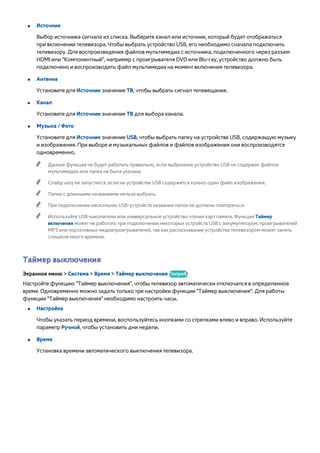 ●● Источник 
Выбор источника сигнала из списка. Выберите канал или источник, который будет отображаться 
при включении телевизора. Чтобы выбрать устройство USB, его необходимо сначала подключить 
телевизору. Для воспроизведения файлов мультимедиа с источника, подключенного через разъем 
HDMI или "Компонентный", например с проигрывателя DVD или Blu-ray, устройство должно быть 
подключено и воспроизводить файл мультимедиа на момент включения телевизора. 
●● Антенна 
Установите для Источник значение ТВ, чтобы выбрать сигнал телевещания. 
●● Канал 
Установите для Источник значение ТВ для выбора канала. 
●● Музыка / Фото 
Установите для Источник значение USB, чтобы выбрать папку на устройстве USB, содержащую музыку 
и изображения. При выборе и музыкальных файлов и файлов изображения они воспроизводятся 
одновременно. 
"" Данная функция не будет работать правильно, если выбранное устройство USB не содержит файлов 
мультимедиа или папка не была указана. 
"" Слайд-шоу не запустится, если на устройстве USB содержится только один файл изображения. 
"" Папки с длинными названиями нельзя выбрать. 
"" При подключении нескольких USB-устройств названия папок не должны повторяться. 
"" Используйте USB-накопители или универсальное устройство чтения карт памяти. Функция Таймер 
включения может не работать при подключении некоторых устройств USB с аккумулятором, проигрывателей 
MP3 или портативных медиапроигрывателей, так как распознавание устройства телевизором может занять 
слишком много времени. 
Таймер выключения 
Экранное меню > Система > Время > Таймер выключения Попроб. 
Настройте функцию "Таймер выключения", чтобы телевизор автоматически отключался в определенное 
время. Одновременно можно задать только три настройки функции "Таймер выключения". Для работы 
функции "Таймер выключения" необходимо настроить часы. 
●● Настройка 
Чтобы указать период времени, воспользуйтесь кнопками со стрелками влево и вправо. Используйте 
параметр Ручной, чтобы установить дни недели. 
●● Время 
Установка времени автоматического выключения телевизора. 
 